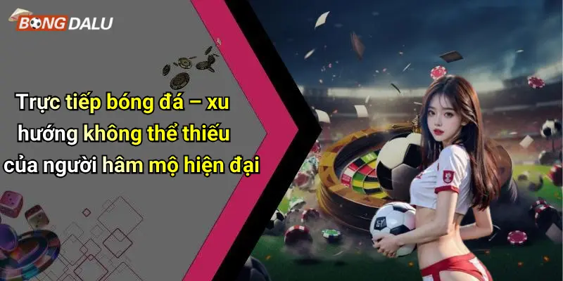 Trực tiếp bóng đá – xu hướng không thể thiếu của người hâm mộ hiện đại